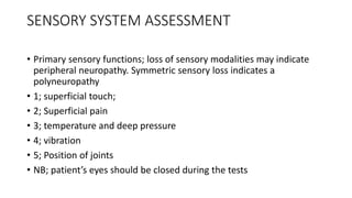 SENSORY SYSTEM ASSESSMENT
• Primary sensory functions; loss of sensory modalities may indicate
peripheral neuropathy. Symmetric sensory loss indicates a
polyneuropathy
• 1; superficial touch;
• 2; Superficial pain
• 3; temperature and deep pressure
• 4; vibration
• 5; Position of joints
• NB; patient’s eyes should be closed during the tests
 