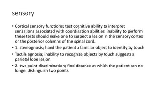 sensory
• Cortical sensory functions; test cognitive ability to interpret
sensations associated with coordination abilities; inability to perform
these tests should make one to suspect a lesion in the sensory cortex
or the posterior columns of the spinal cord.
• 1. stereognosis; hand the patient a familiar object to identify by touch
• Tactile agnosia; inability to recognize objects by touch suggests a
parietal lobe lesion
• 2. two point discrimination; find distance at which the patient can no
longer distinguish two points
 