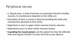 Peripheral nerves
• 1. Muscle tone- a state of tension or contraction found in healthy
muscles; its maintenance depends on the reflex arc;
• Estimation of tone in muscle is done by handling the limbs and
moving them passively at their joints.
• Hypertonia is seen in upper motor neurone lesions; whereas
• Hypertonia occurs in lower motor neurone lesions
• In grading the muscle power; ask the patient to relax the affected
limb and request him/her to move the limb as you observe
 
