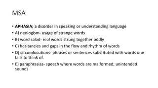 MSA
• APHASIA; a disorder in speaking or understanding language
• A) neologism- usage of strange words
• B) word salad- real words strung together oddly
• C) hesitancies and gaps in the flow and rhythm of words
• D) circumlocutions- phrases or sentences substituted with words one
fails to think of.
• E) paraphrasias- speech where words are malformed; unintended
sounds
 