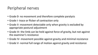 Peripheral nerves
• Grade 0- no movement and therefore complete paralysis
• Grade I- trace or flicker of contraction only
• Grade II- movement detectable only when gravity is excluded by
appropriate postural adjustment
• Grade III- the limb can be held against force of gravity, but not against
the examiner’s resistance
• Grade IV- movement possible against gravity and minimal resistance
• Grade V- normal full range of motion against gravity and resistance
 