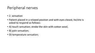 Peripheral nerves
• 2. sensation
• Patient placed in a relaxed position and with eyes closed, he/she is
asked to respond as follows:
• A) touch sensation; stroke the skin with cotton wool,
• B) pain sensation;
• D) temperature sensation;
 