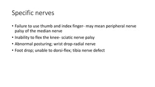 Specific nerves
• Failure to use thumb and index finger- may mean peripheral nerve
palsy of the median nerve
• Inability to flex the knee- sciatic nerve palsy
• Abnormal posturing; wrist drop-radial nerve
• Foot drop; unable to dorsi-flex; tibia nerve defect
 