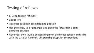 Testing of reflexes
• 1. Deep tendon reflexes;
• Biceps jerk
• Place the patient in sitting/supine position
• Flex the elbow to a right angle and place the forearm in a semi-
pronated position
• Place your own thumb or index finger on the biceps tendon and strike
with the patellar hammer; observe the biceps for contractions
 