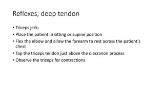 Reflexes; deep tendon
• Triceps jerk;
• Place the patient in sitting or supine position
• Flex the elbow and allow the forearm to rest across the patient’s
chest
• Tap the triceps tendon just above the olecranon process
• Observe the triceps for contractions
 