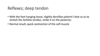 Reflexes; deep tendon
• With the foot hanging loose, slightly dorsiflex patient’s foot so as to
stretch the Achilles tendon, strike it on the posterior.
• Normal result; quick contraction of the calf muscle
 