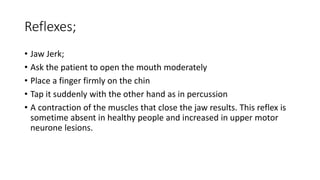 Reflexes;
• Jaw Jerk;
• Ask the patient to open the mouth moderately
• Place a finger firmly on the chin
• Tap it suddenly with the other hand as in percussion
• A contraction of the muscles that close the jaw results. This reflex is
sometime absent in healthy people and increased in upper motor
neurone lesions.
 