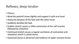 Reflexes; deep tendon
• Clonus;
• Bend the patient’s knee slightly and support it with one hand
• Grasp the forepart of the foot with the other hand
• Suddenly dorsflex the foot
• Sudden stretch causes a reflex contraction of the calf muscles
followed by relaxation
• Continued stretch causes a regular oscillation of contraction and
relaxation, which is called clonus
• Sustained clonus is abnormal and evidence of upper neurone lesion
 