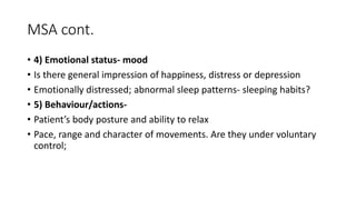 MSA cont.
• 4) Emotional status- mood
• Is there general impression of happiness, distress or depression
• Emotionally distressed; abnormal sleep patterns- sleeping habits?
• 5) Behaviour/actions-
• Patient’s body posture and ability to relax
• Pace, range and character of movements. Are they under voluntary
control;
 