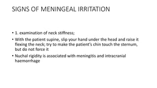 SIGNS OF MENINGEAL IRRITATION
• 1. examination of neck stiffness;
• With the patient supine, slip your hand under the head and raise it
flexing the neck; try to make the patient’s chin touch the sternum,
but do not force it
• Nuchal rigidity is associated with meningitis and intracranial
haemorrhage
 