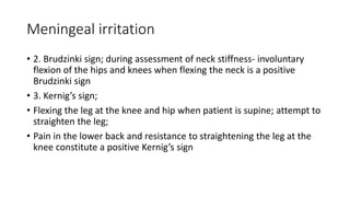 Meningeal irritation
• 2. Brudzinki sign; during assessment of neck stiffness- involuntary
flexion of the hips and knees when flexing the neck is a positive
Brudzinki sign
• 3. Kernig’s sign;
• Flexing the leg at the knee and hip when patient is supine; attempt to
straighten the leg;
• Pain in the lower back and resistance to straightening the leg at the
knee constitute a positive Kernig’s sign
 