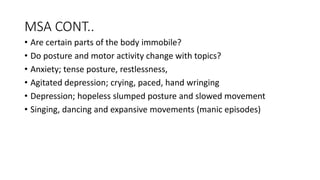 MSA CONT..
• Are certain parts of the body immobile?
• Do posture and motor activity change with topics?
• Anxiety; tense posture, restlessness,
• Agitated depression; crying, paced, hand wringing
• Depression; hopeless slumped posture and slowed movement
• Singing, dancing and expansive movements (manic episodes)
 