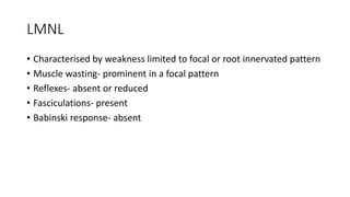 LMNL
• Characterised by weakness limited to focal or root innervated pattern
• Muscle wasting- prominent in a focal pattern
• Reflexes- absent or reduced
• Fasciculations- present
• Babinski response- absent
 