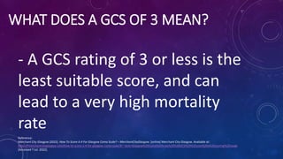 WHAT DOES A GCS OF 3 MEAN?
- A GCS rating of 3 or less is the
least suitable score, and can
lead to a very high mortality
...