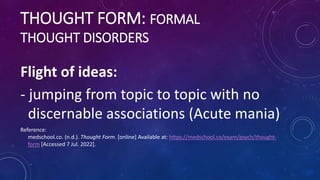 THOUGHT FORM: FORMAL
THOUGHT DISORDERS
Flight of ideas:
- jumping from topic to topic with no
discernable associations (Ac...