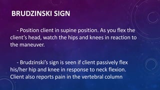 BRUDZINSKI SIGN
- Position client in supine position. As you flex the
client’s head, watch the hips and knees in reaction ...