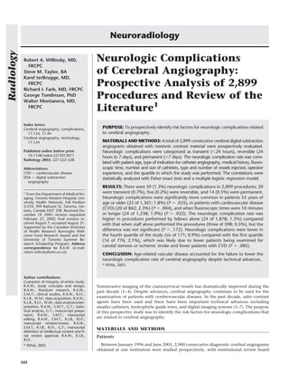 Robert A. Willinsky, MD,
FRCPC
Steve M. Taylor, BA
Karel terBrugge, MD,
FRCPC
Richard I. Farb, MD, FRCPC
George Tomlinson, PhD
Walter Montanera, MD,
FRCPC
Index terms:
Cerebral angiography, complications,
17.124, 17.44
Cerebral angiography, technology,
17.124
Published online before print
10.1148/radiol.2272012071
Radiology 2003; 227:522–528
Abbreviations:
CVD ϭ cardiovascular disease
DSA ϭ digital subtraction
angiography
1
From the Department of Medical Im-
aging, Toronto Western Hospital, Uni-
versity Health Network, Fell Pavilion
3-210, 399 Bathurst St, Toronto, On-
tario, Canada M5T 2S8. Received De-
cember 19, 2001; revision requested
February 27, 2002; ﬁnal revision re-
ceived August 7; accepted August 21.
Supported by the Canadian Institutes
of Health Research Burroughs Well-
come Fund Research Award and the
University of Toronto Summer Re-
search Scholarship Program. Address
correspondence to R.A.W. (e-mail:
robert.willinsky@uhn.on.ca).
Author contributions:
Guarantor of integrity of entire study,
R.A.W.; study concepts and design,
R.A.W.; literature research, R.A.W.,
S.M.T.; clinical studies, R.A.W., R.I.F.,
K.t.B., W.M.; data acquisition, R.A.W.,
K.t.B., R.I.F., W.M.; data analysis/inter-
pretation, R.A.W., S.M.T., G.T.; statis-
tical analysis, G.T.; manuscript prepa-
ration, R.A.W., S.M.T.; manuscript
editing, R.A.W., S.M.T., K.t.B., R.I.F.;
manuscript revision/review, R.A.W.,
S.M.T., K.t.B., R.I.F., G.T.; manuscript
deﬁnition of intellectual content and ﬁ-
nal version approval, R.A.W., K.t.B.,
R.I.F.
©
RSNA, 2003
Neurologic Complications
of Cerebral Angiography:
Prospective Analysis of 2,899
Procedures and Review of the
Literature1
PURPOSE: To prospectively identify risk factors for neurologic complications related
to cerebral angiography.
MATERIALS AND METHODS: A total of 2,899 consecutive cerebral digital subtraction
angiograms obtained with nonionic contrast material were prospectively evaluated.
Neurologic complications were categorized as transient (Ͻ24 hours), reversible (24
hours to 7 days), and permanent (Ͼ7 days). The neurologic complication rate was corre-
lated with patient age, type of indication for catheter angiography, medical history, ﬂuoro-
scopic time, number and size of catheters, type and number of vessels injected, operator
experience, and the quartile in which the study was performed. The correlations were
statistically analyzed with Fisher exact tests and a multiple logistic regression model.
RESULTS: There were 39 (1.3%) neurologic complications in 2,899 procedures; 20
were transient (0.7%), ﬁve (0.2%) were reversible, and 14 (0.5%) were permanent.
Neurologic complications were signiﬁcantly more common in patients 55 years of
age or older (25 of 1,361; 1.8%) (P ϭ .035), in patients with cardiovascular disease
(CVD) (20 of 862; 2.3%) (P ϭ .004), and when ﬂuoroscopic times were 10 minutes
or longer (24 of 1,238; 1.9%) (P ϭ .022). The neurologic complication rate was
higher in procedures performed by fellows alone (24 of 1,878; 1.3%) compared
with that when staff alone performed the procedures (three of 598; 0.5%), but the
difference was not signiﬁcant (P ϭ .172). Neurologic complications were lower in
the fourth quartile of the study (six of 171; 0.9%) compared with the ﬁrst quartile
(16 of 776; 2.1%), which was likely due to fewer patients being examined for
carotid stenosis or ischemic stroke and fewer patients with CVD (P ϭ .085).
CONCLUSION: Age-related vascular disease accounted for the failure to lower the
neurologic complication rate of cerebral angiography despite technical advances.
© RSNA, 2003
Noninvasive imaging of the craniocervical vessels has dramatically improved during the
past decade (1–4). Despite advances, cerebral angiography continues to be used for the
examination of patients with cerebrovascular diseases. In the past decade, safer contrast
agents have been used and there have been important technical advances including
smaller catheters, hydrophylic guide wires, and digital imaging systems (5–7). The purpose
of this prospective study was to identify the risk factors for neurologic complications that
are related to cerebral angiography.
MATERIALS AND METHODS
Patients
Between January 1996 and June 2001, 2,900 consecutive diagnostic cerebral angiograms
obtained at one institution were studied prospectively, with institutional review board
Neuroradiology
522
Radiology
 