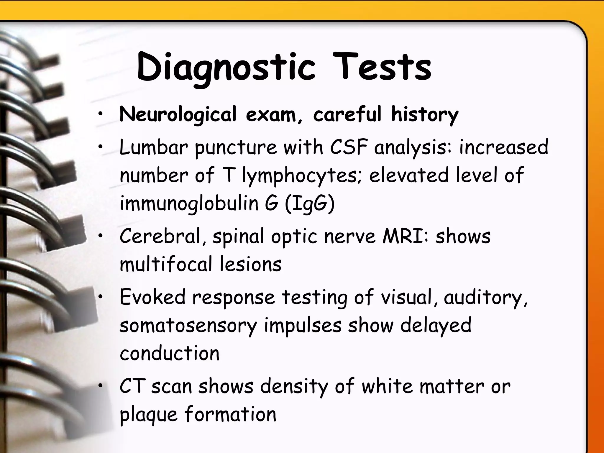 Diagnostic Tests   Neurological exam, careful history Lumbar puncture with CSF analysis: increased number of T lymphocytes; elevated level of immunoglobulin G (IgG) Cerebral, spinal optic nerve MRI: shows multifocal lesions Evoked response testing of visual, auditory, somatosensory impulses show delayed conduction   CT scan shows density of white matter or plaque formation  