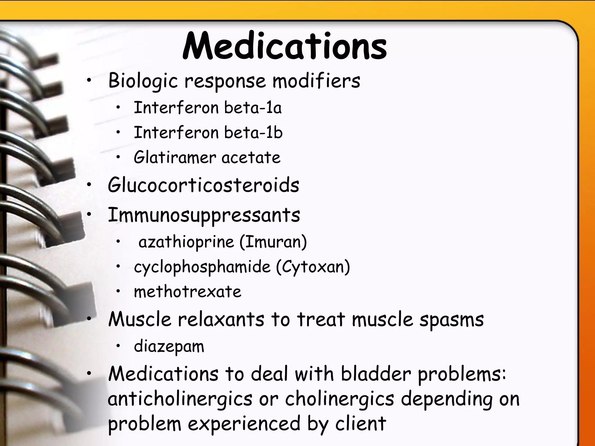 Medications   Biologic response modifiers Interferon beta-1a Interferon beta-1b Glatiramer acetate Glucocorticosteroids Immunosuppressants azathioprine (Imuran) cyclophosphamide (Cytoxan) methotrexate  Muscle relaxants to treat muscle spasms diazepam Medications to deal with bladder problems: anticholinergics or cholinergics depending on problem experienced by client   