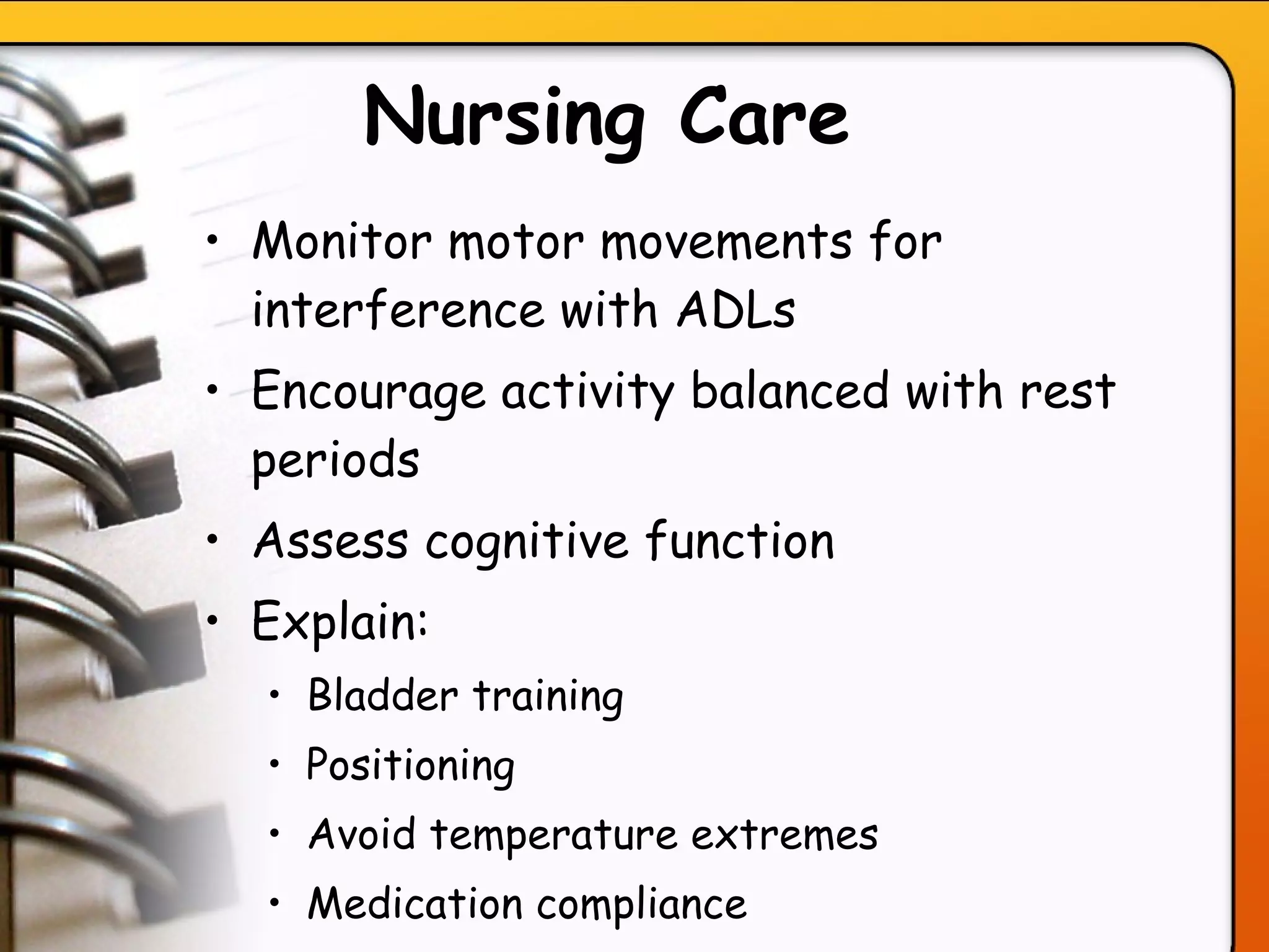 Nursing Care   Monitor motor movements for interference with ADLs Encourage activity balanced with rest periods Assess cognitive function  Explain:  Bladder training  Positioning  Avoid temperature extremes Medication compliance  Avoid STRESS.  