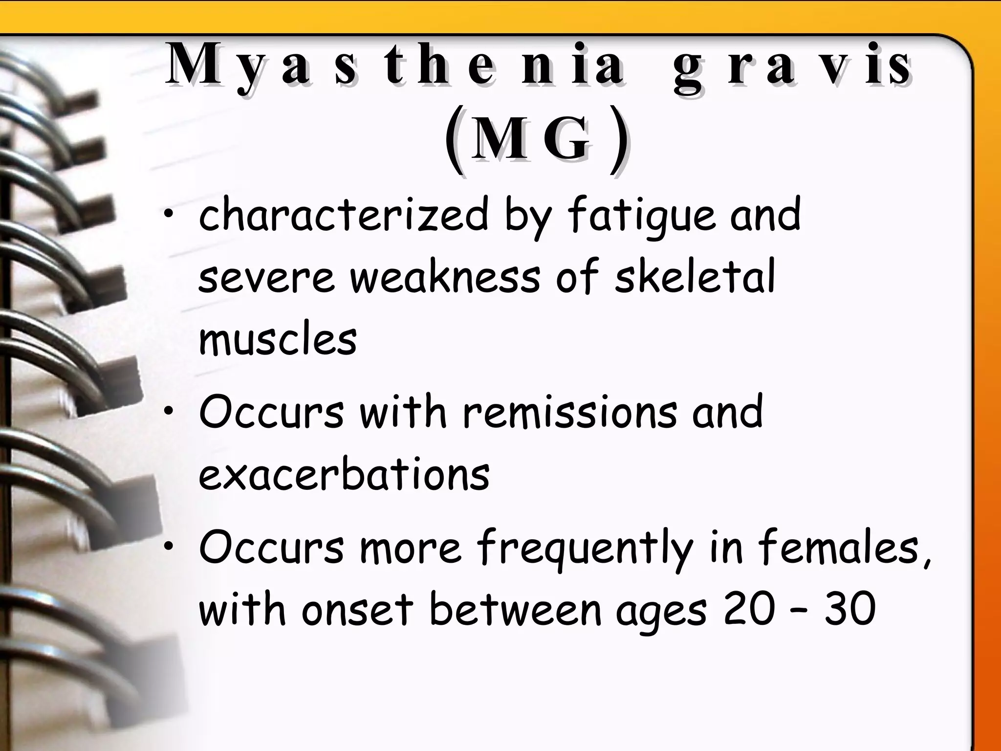 Myasthenia gravis (MG)   characterized by fatigue and severe weakness of skeletal muscles Occurs with remissions and exacerbations Occurs more frequently in females, with onset between ages 20 – 30 
