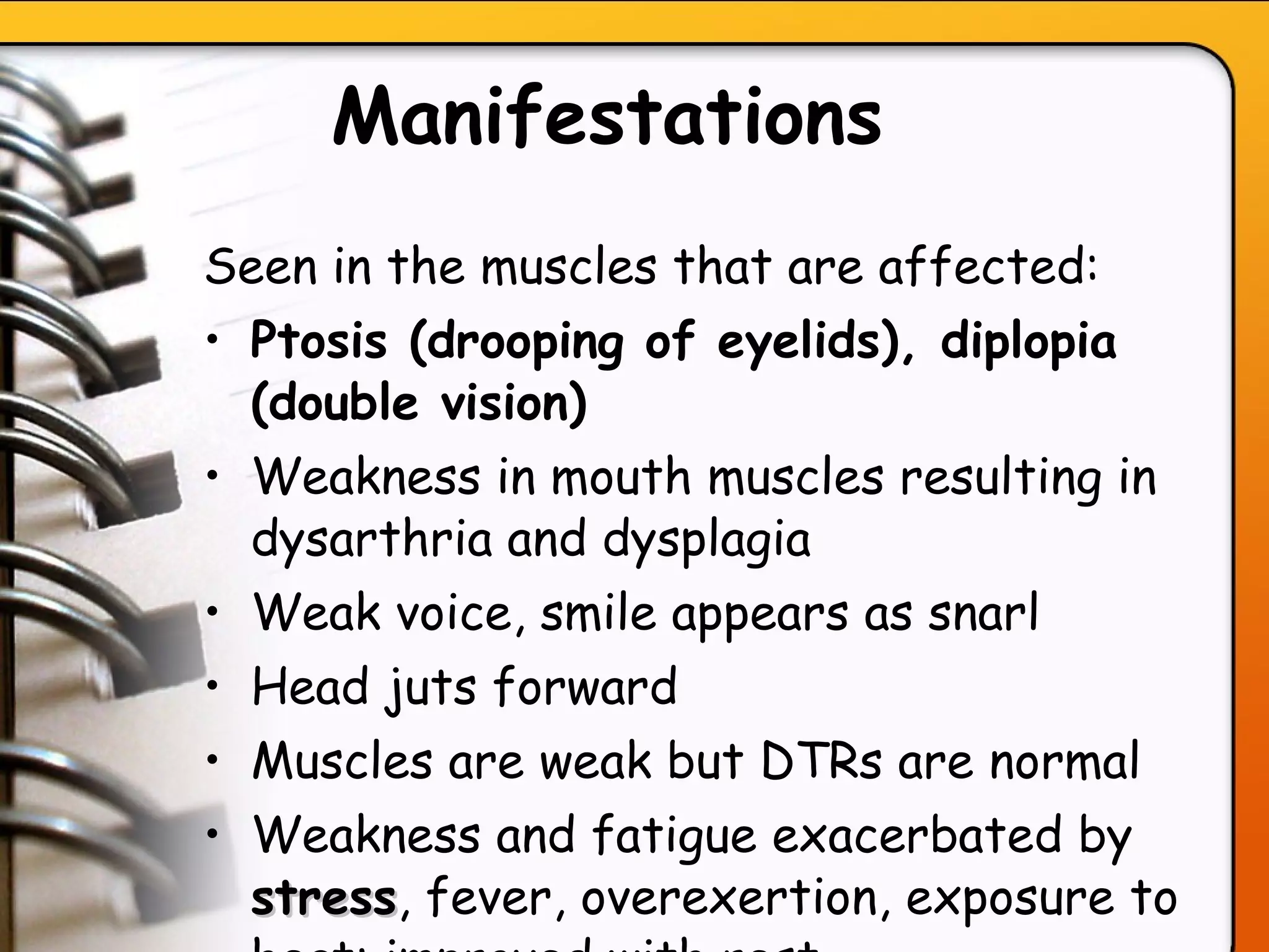 Manifestations   Seen in the muscles that are affected: Ptosis (drooping of eyelids), diplopia (double vision) Weakness in mouth muscles resulting in dysarthria and dysplagia Weak voice, smile appears as snarl Head juts forward Muscles are weak but DTRs are normal Weakness and fatigue exacerbated by  stress , fever, overexertion, exposure to heat; improved with rest   