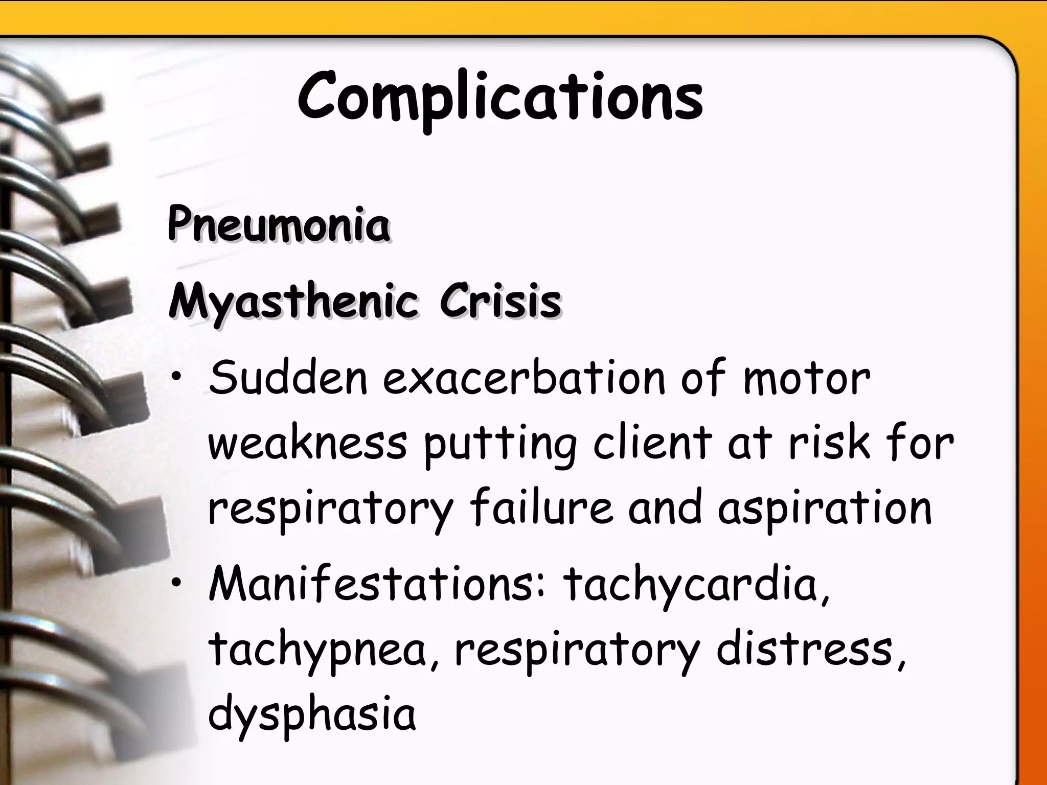 Complications   Pneumonia Myasthenic Crisis Sudden exacerbation of motor weakness putting client at risk for respiratory failure and aspiration Manifestations: tachycardia, tachypnea, respiratory distress, dysphasia   