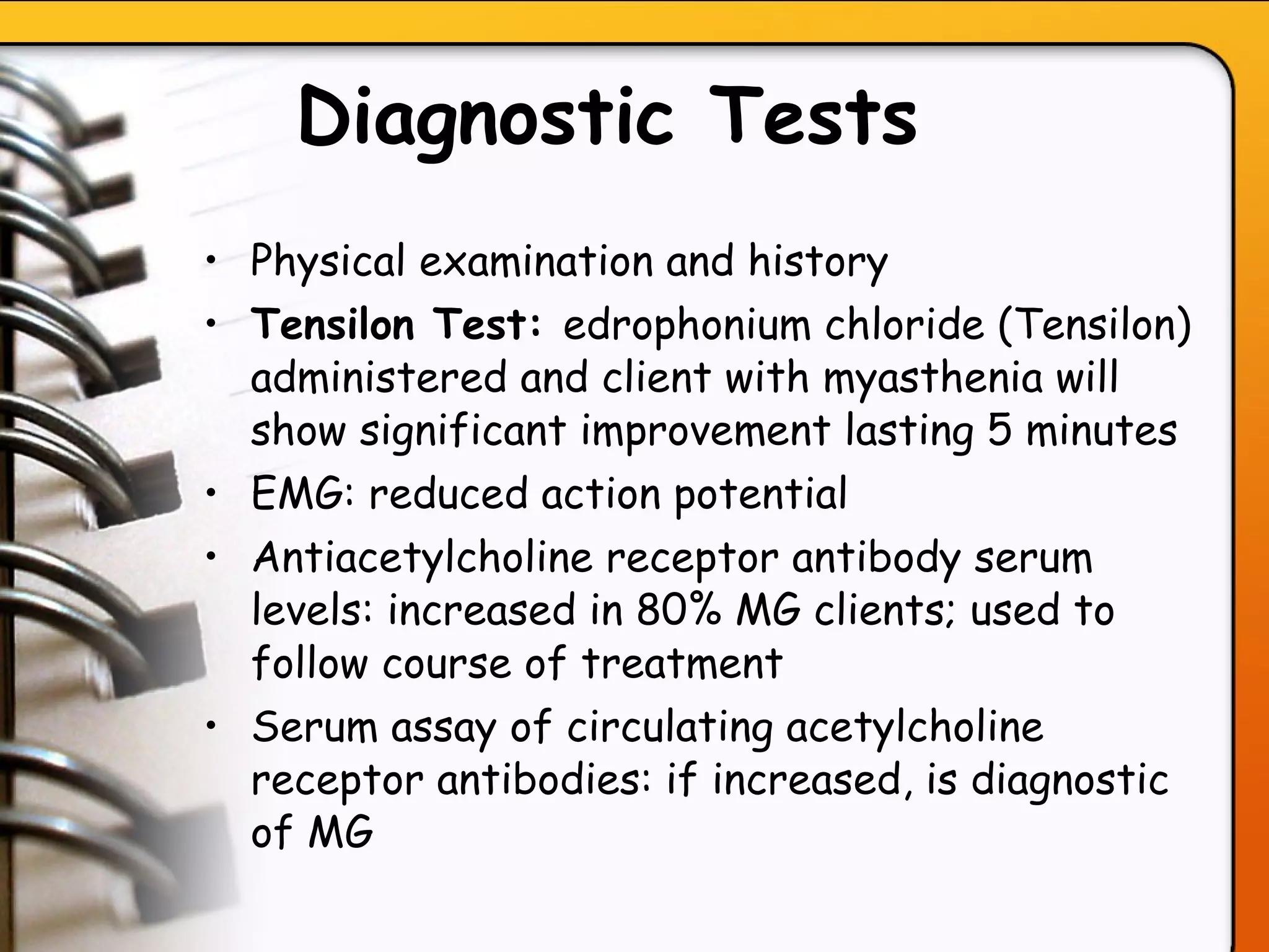 Diagnostic Tests   Physical examination and history Tensilon Test:  edrophonium chloride (Tensilon) administered and client with myasthenia will show significant improvement lasting 5 minutes EMG: reduced action potential Antiacetylcholine receptor antibody serum levels: increased in 80% MG clients; used to follow course of treatment Serum assay of circulating acetylcholine receptor antibodies: if increased, is diagnostic of MG   