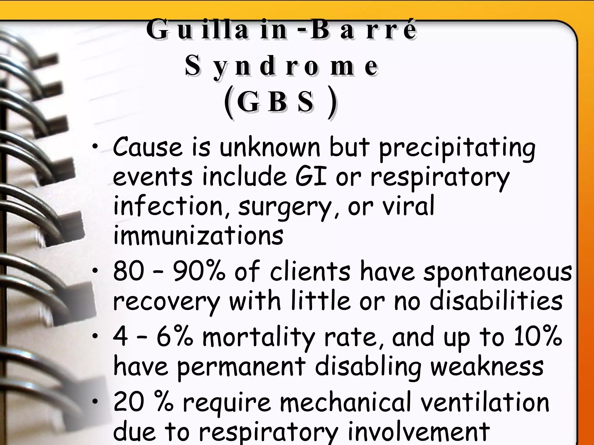 Guillain-Barr é  Syndrome (GBS)   Cause is unknown but precipitating events include GI or respiratory infection, surgery, or viral immunizations 80 – 90% of clients have spontaneous recovery with little or no disabilities 4 – 6% mortality rate, and up to 10% have permanent disabling weakness 20 % require mechanical ventilation due to respiratory involvement   