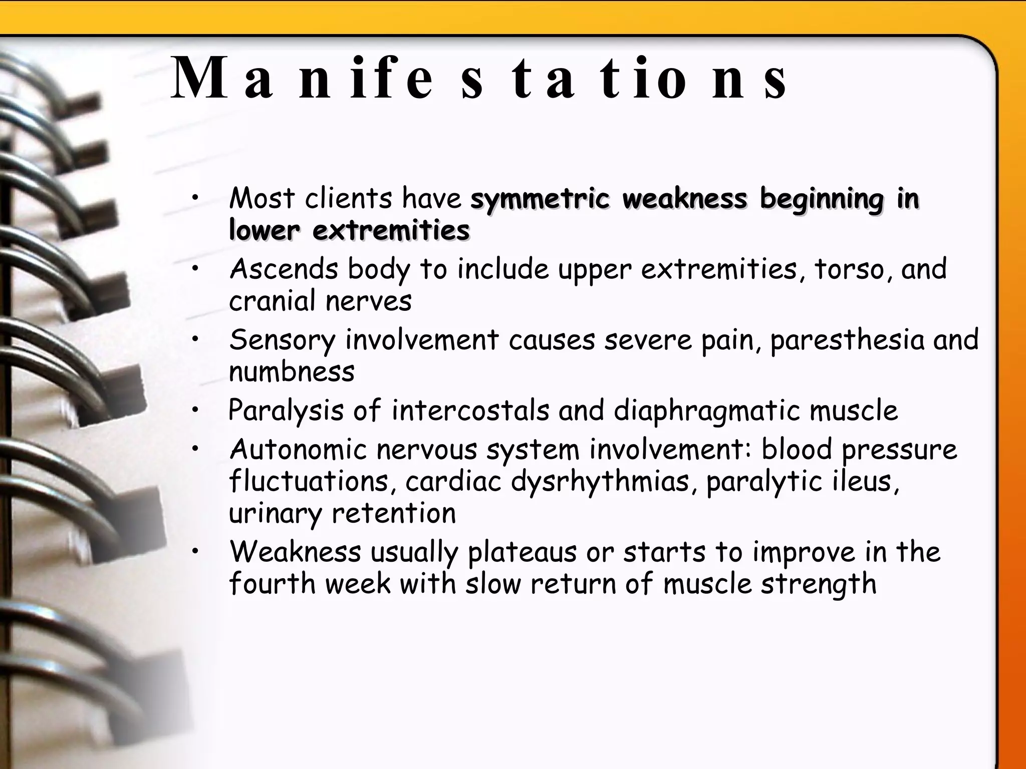 Manifestations   Most clients have  symmetric weakness beginning in lower extremities Ascends body to include upper extremities, torso, and cranial nerves  Sensory involvement causes severe pain, paresthesia and numbness Paralysis of intercostals and diaphragmatic muscle Autonomic nervous system involvement: blood pressure fluctuations, cardiac dysrhythmias, paralytic ileus, urinary retention Weakness usually plateaus or starts to improve in the fourth week with slow return of muscle strength   
