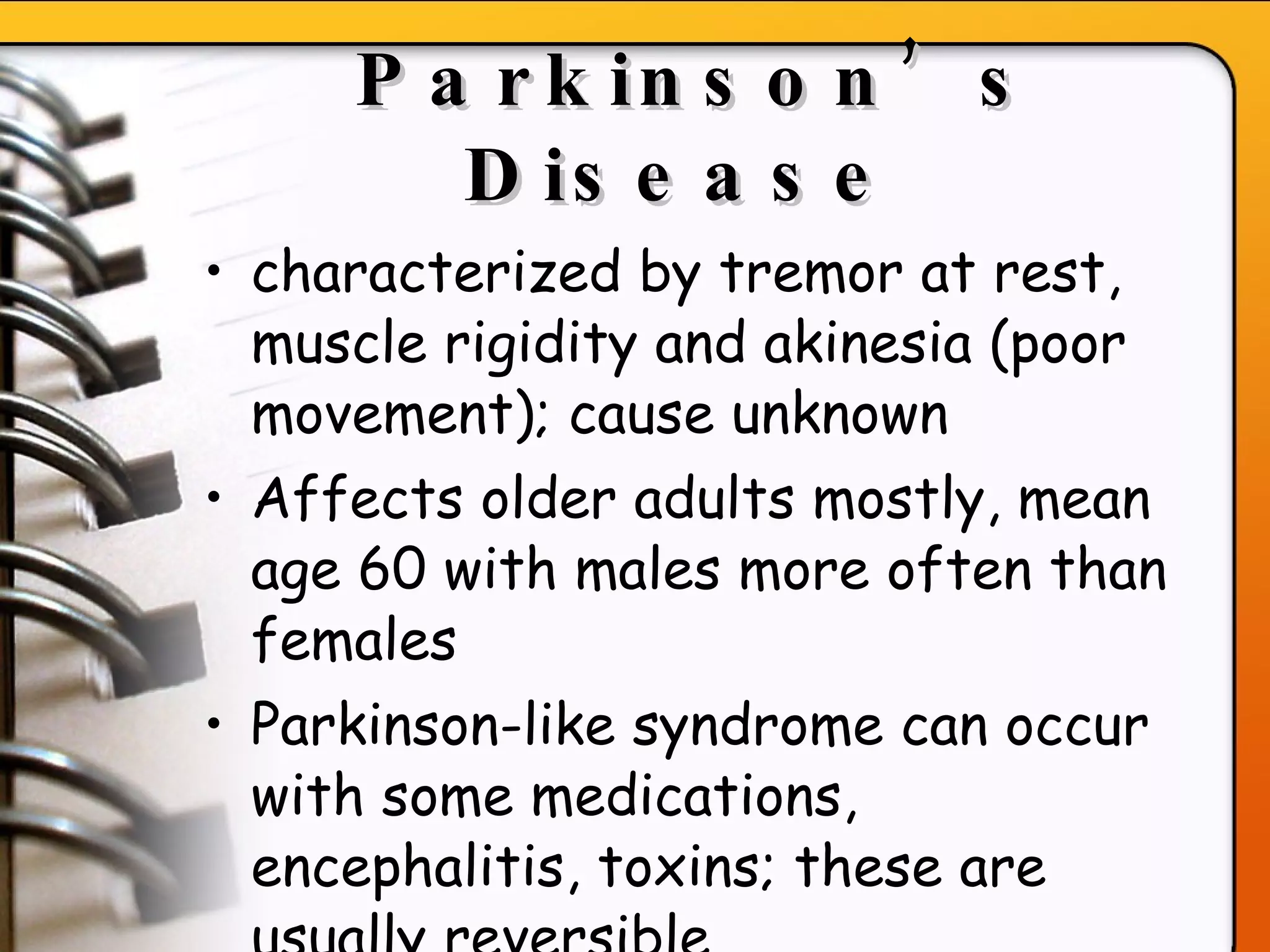 Parkinson’s Disease   characterized by tremor at rest, muscle rigidity and akinesia (poor movement); cause unknown   Affects older adults mostly, mean age 60 with males more often than females Parkinson-like syndrome can occur with some medications, encephalitis, toxins; these are usually reversible   