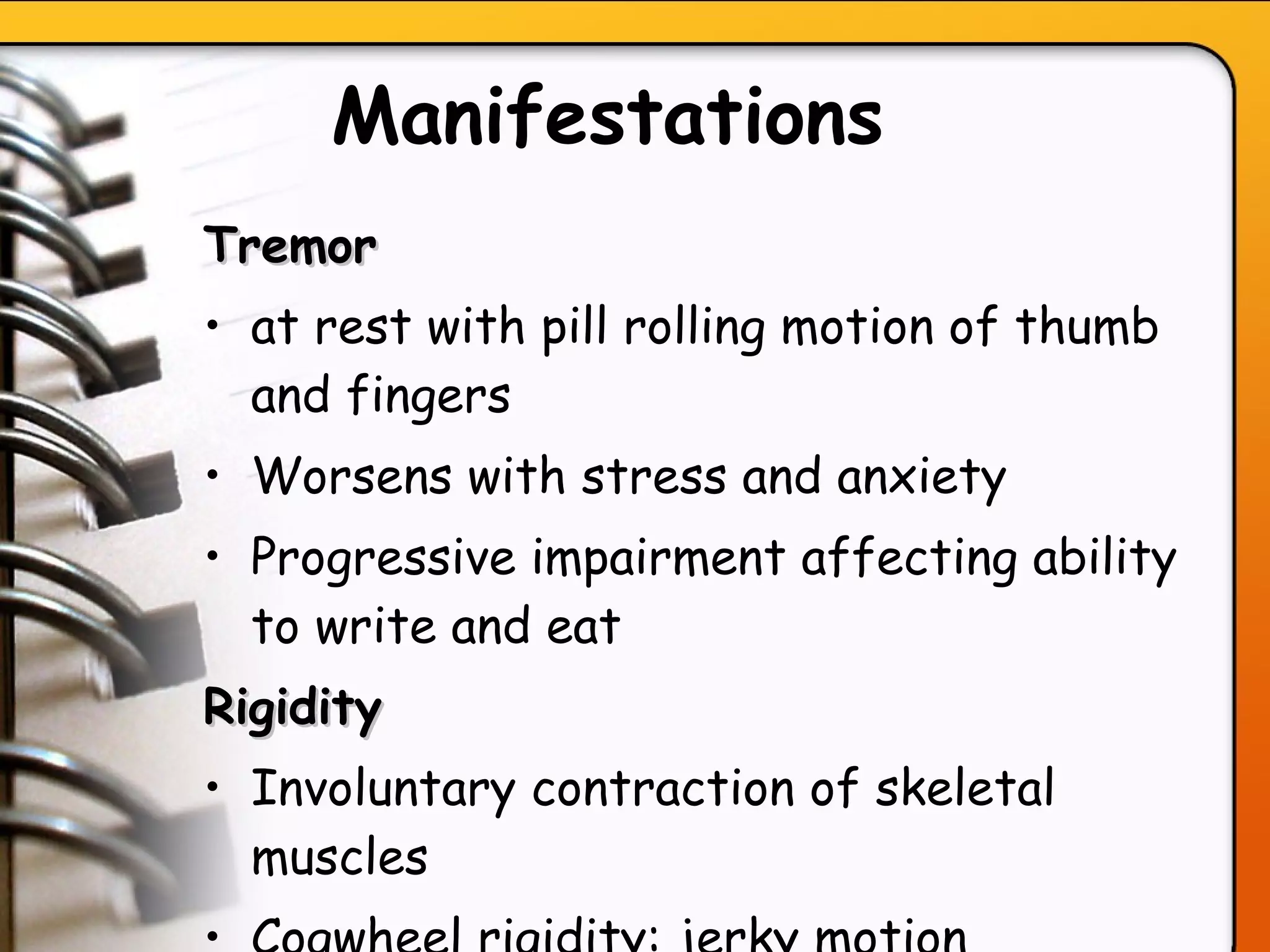 Manifestations   Tremor  at rest with pill rolling motion of thumb and fingers Worsens with stress and anxiety Progressive impairment affecting ability to write and eat Rigidity Involuntary contraction of skeletal muscles Cogwheel rigidity: jerky motion   