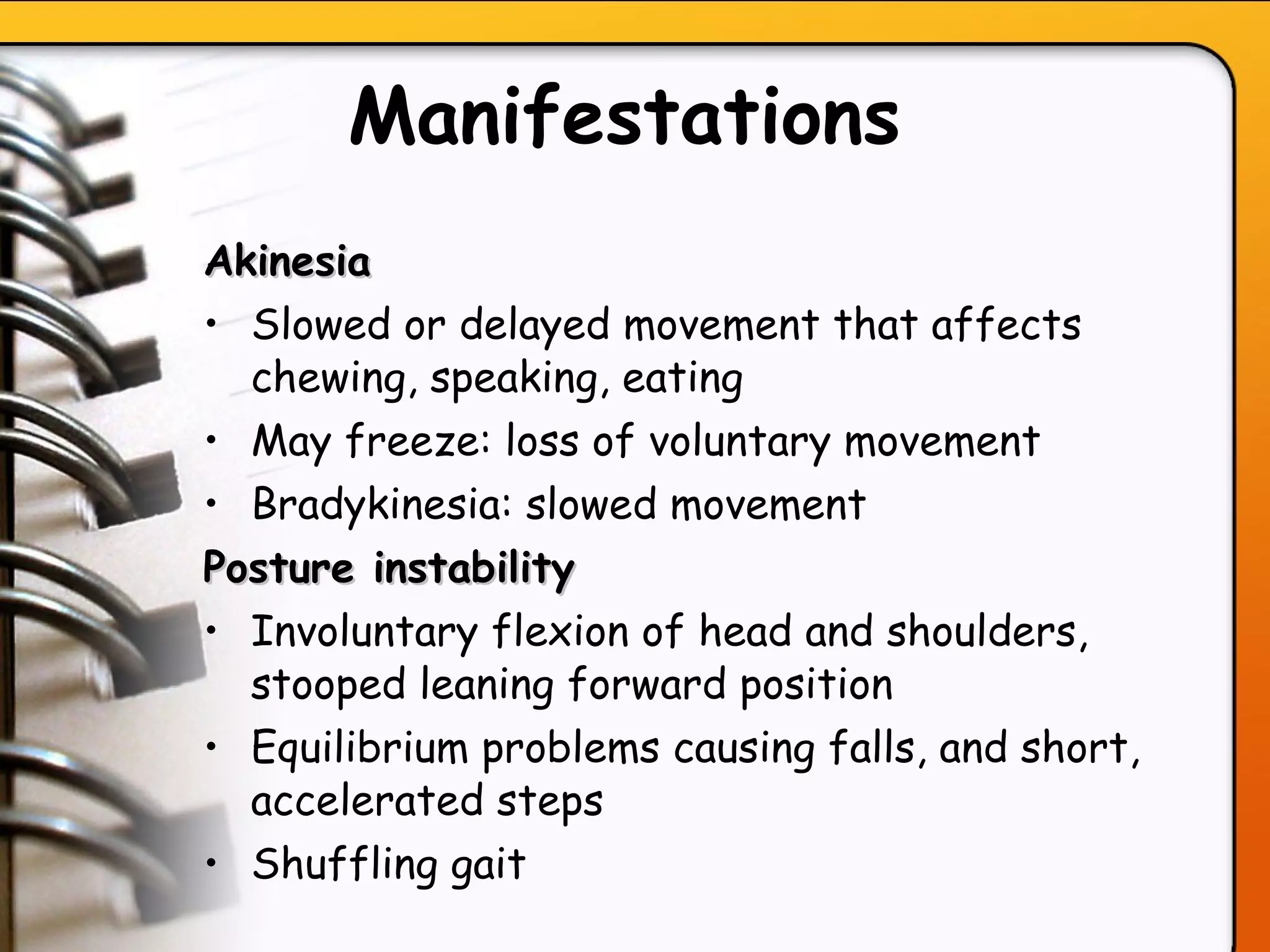 Manifestations Akinesia Slowed or delayed movement that affects chewing, speaking, eating May freeze: loss of voluntary movement Bradykinesia: slowed movement Posture instability  Involuntary flexion of head and shoulders, stooped leaning forward position Equilibrium problems causing falls, and short, accelerated steps   Shuffling gait  
