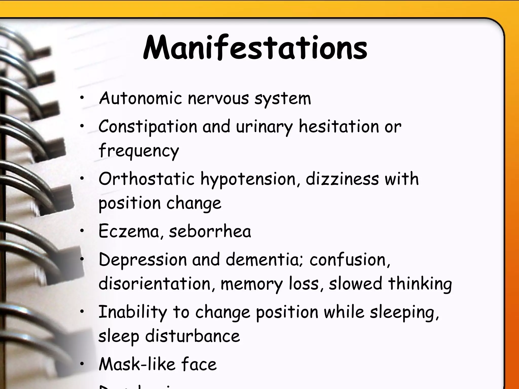 Manifestations Autonomic nervous system Constipation and urinary hesitation or frequency Orthostatic hypotension, dizziness with position change Eczema, seborrhea Depression and dementia; confusion, disorientation, memory loss, slowed thinking Inability to change position while sleeping, sleep disturbance   Mask-like face  Dysphonia  