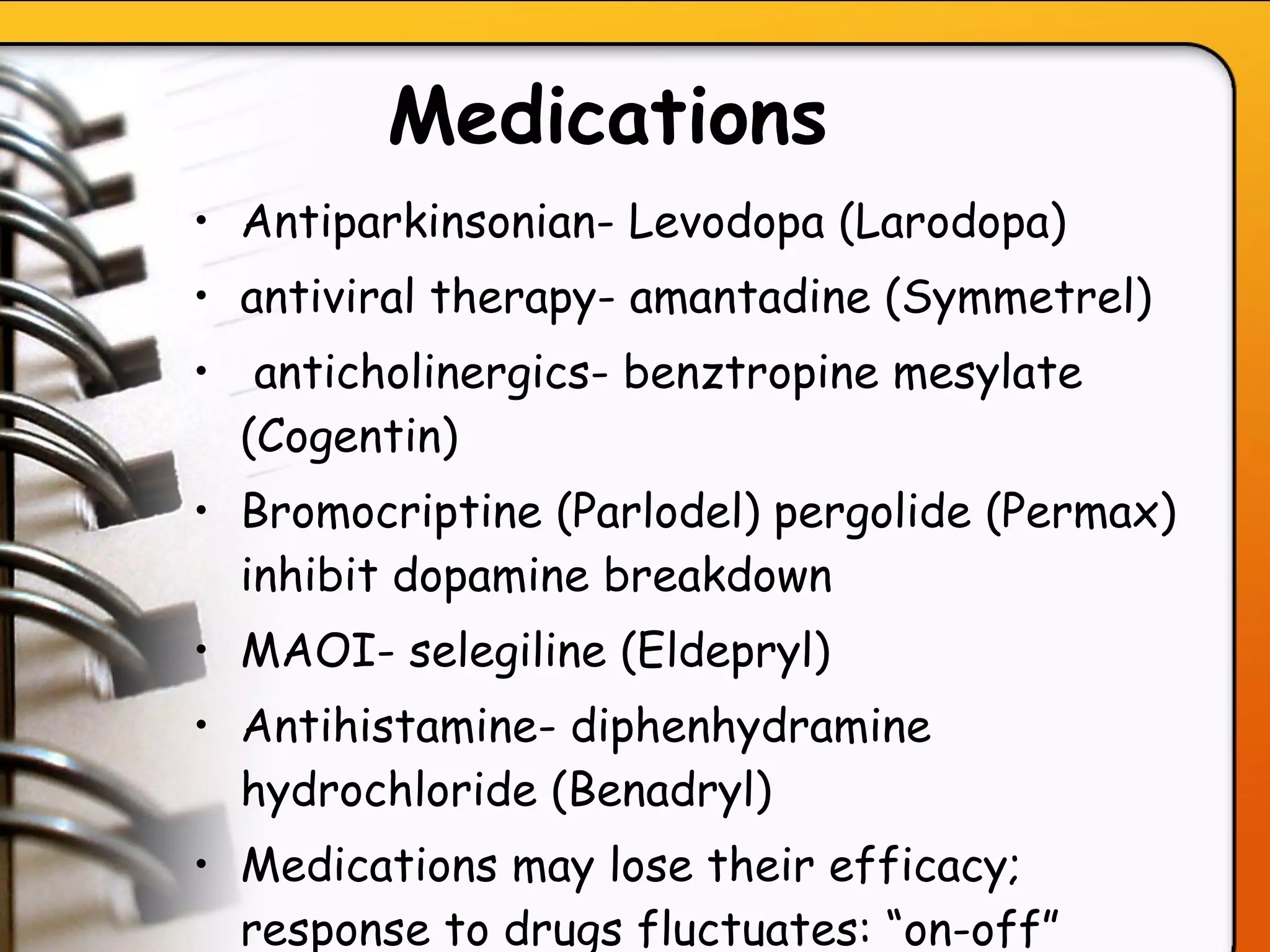 Medications   Antiparkinsonian- Levodopa (Larodopa)  antiviral therapy- amantadine (Symmetrel) anticholinergics- benztropine mesylate (Cogentin)  Bromocriptine (Parlodel) pergolide (Permax) inhibit dopamine breakdown MAOI- selegiline (Eldepryl) Antihistamine- diphenhydramine hydrochloride (Benadryl)  Medications may lose their efficacy; response to drugs fluctuates: “on-off” effect   