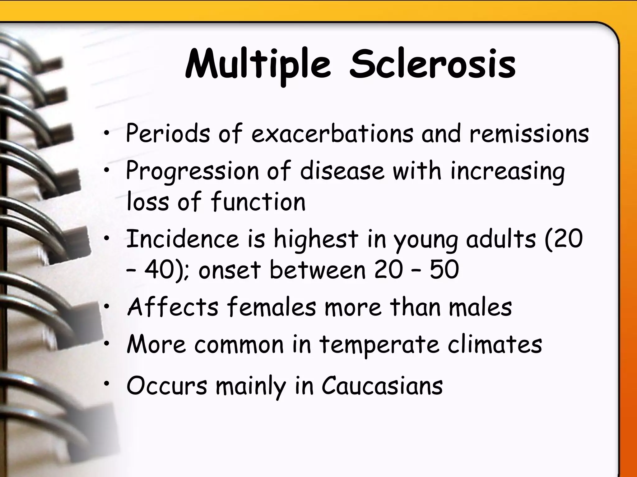 Multiple Sclerosis Periods of exacerbations and remissions Progression of disease with increasing loss of function Incidence is highest in young adults (20 – 40); onset between 20 – 50 Affects females more than males More common in temperate climates Occurs mainly in Caucasians   