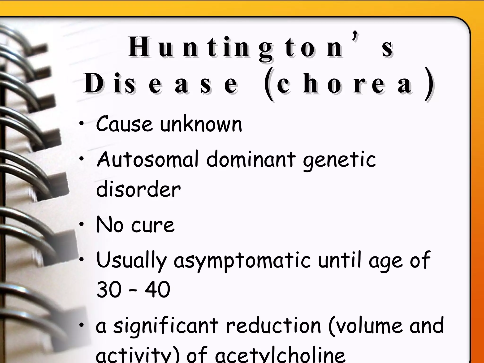 Huntington’s Disease (chorea)   Cause unknown Autosomal dominant genetic disorder No cure Usually asymptomatic until age of 30 – 40  a significant reduction (volume and activity) of acetylcholine  