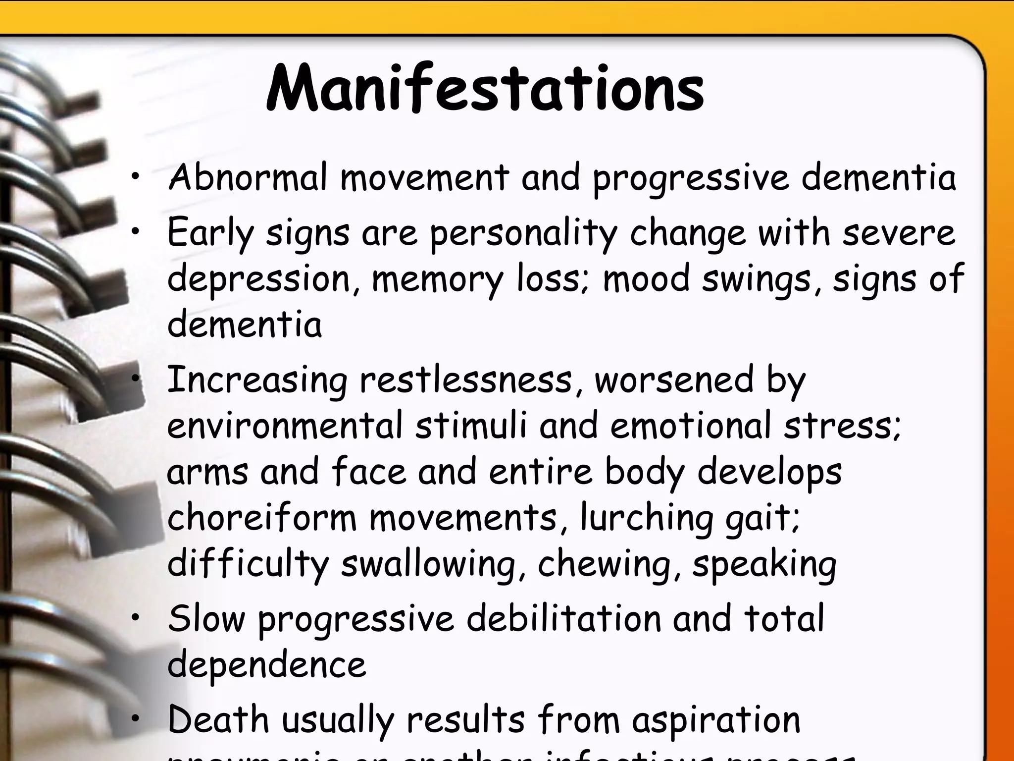 Manifestations   Abnormal movement and progressive dementia Early signs are personality change with severe depression, memory loss; mood swings, signs of dementia Increasing restlessness, worsened by environmental stimuli and emotional stress; arms and face and entire body develops choreiform movements, lurching gait; difficulty swallowing, chewing, speaking Slow progressive debilitation and total dependence Death usually results from aspiration pneumonia or another infectious process   