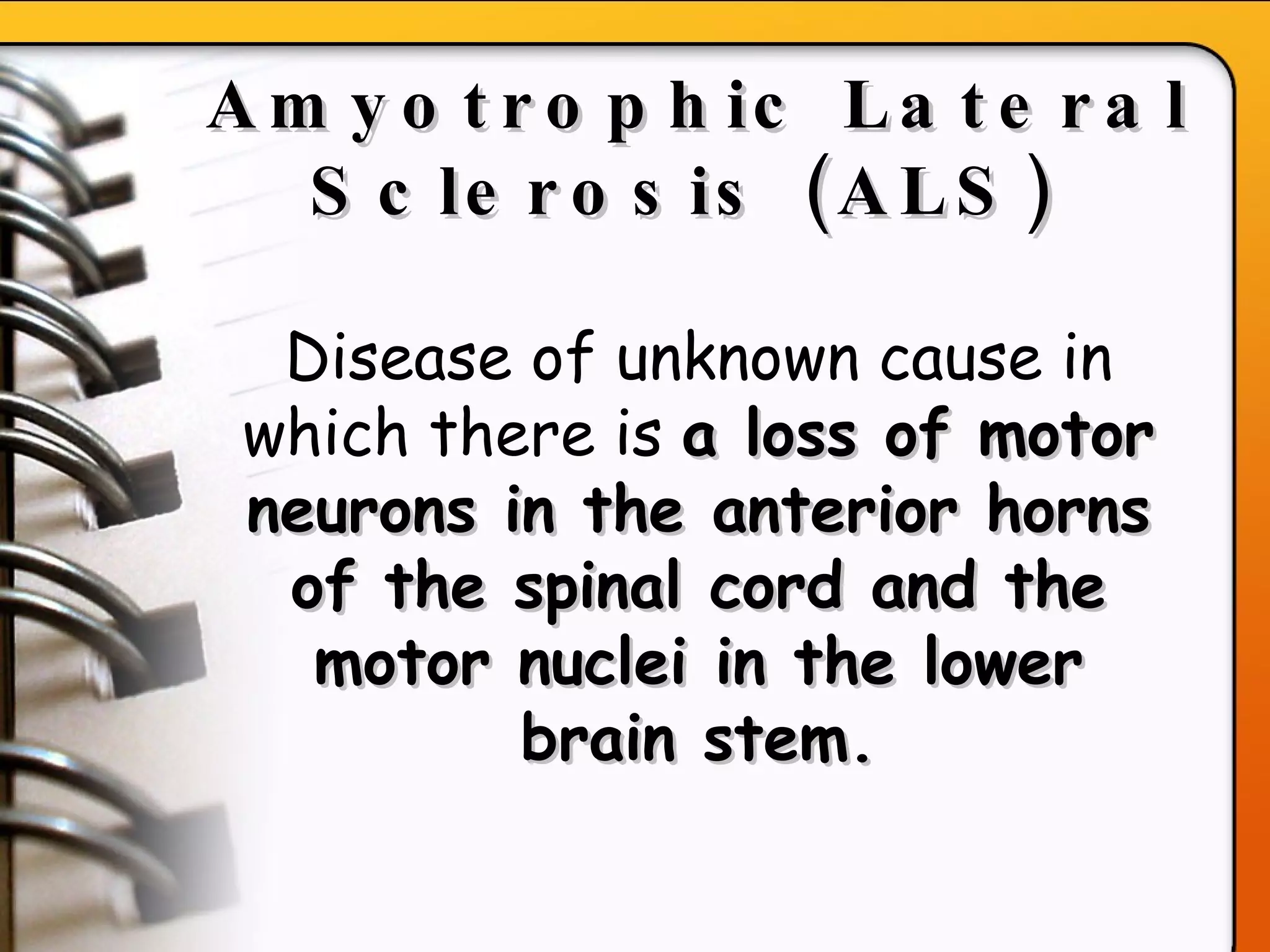 Amyotrophic Lateral Sclerosis (ALS)   Disease of unknown cause in which there is  a loss of motor neurons in the anterior horns of the spinal cord and the motor nuclei in the lower brain stem. 
