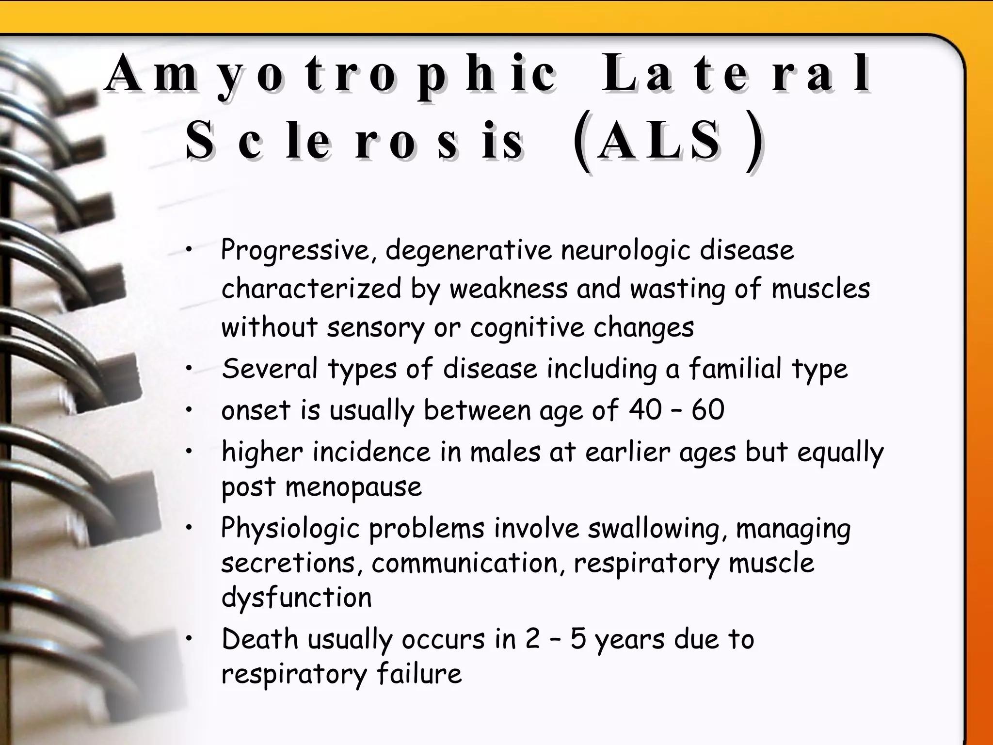 Amyotrophic Lateral Sclerosis (ALS)   Progressive, degenerative neurologic disease characterized by weakness and wasting of muscles without sensory or cognitive changes Several types of disease including a familial type onset is usually between age of 40 – 60 higher incidence in males at earlier ages but equally post menopause Physiologic problems involve swallowing, managing secretions, communication, respiratory muscle dysfunction  Death usually occurs in 2 – 5 years due to respiratory failure   