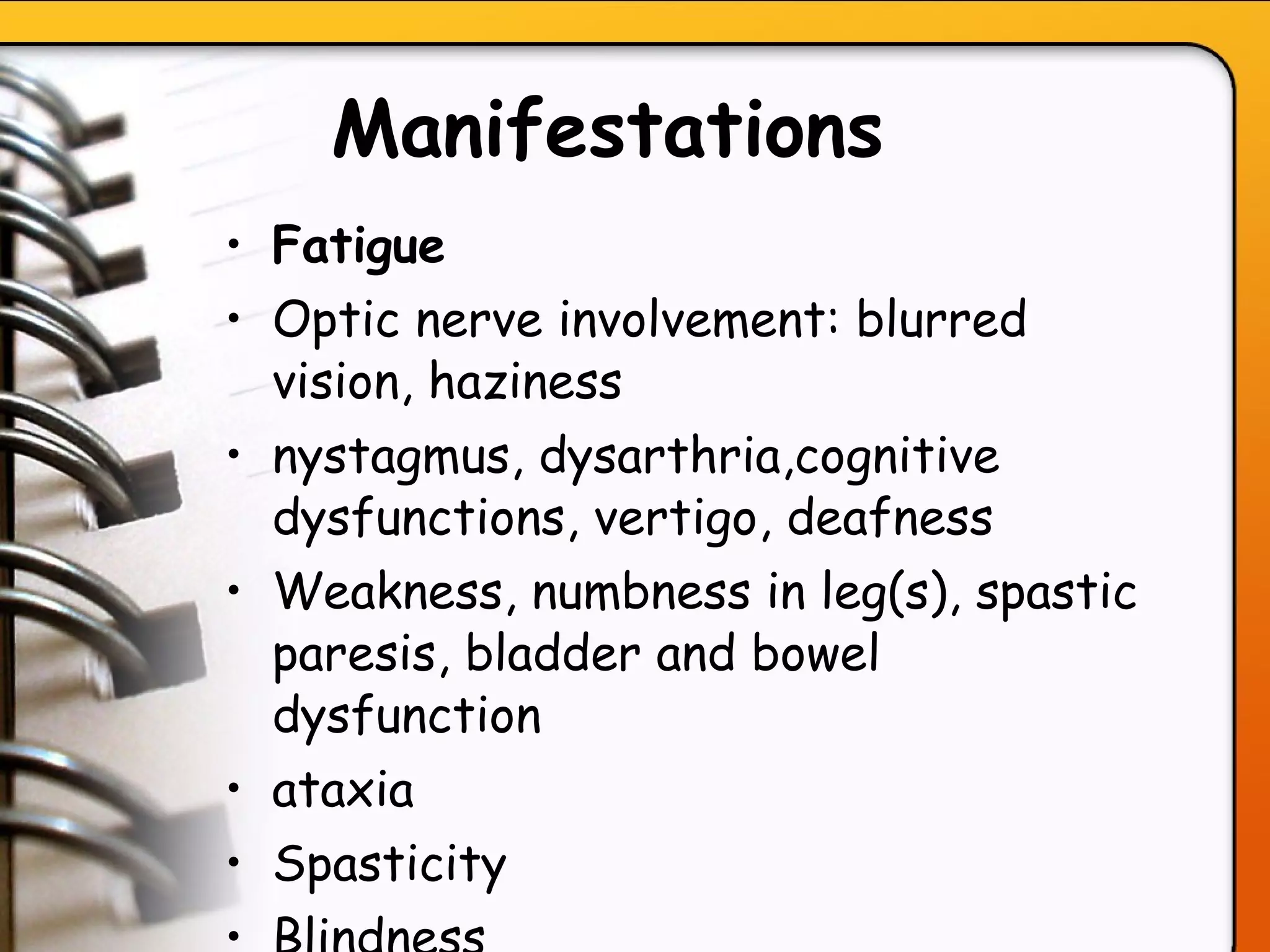 Manifestations   Fatigue Optic nerve involvement: blurred vision, haziness nystagmus, dysarthria,cognitive dysfunctions, vertigo, deafness Weakness, numbness in leg(s), spastic paresis, bladder and bowel dysfunction ataxia Spasticity  Blindness 
