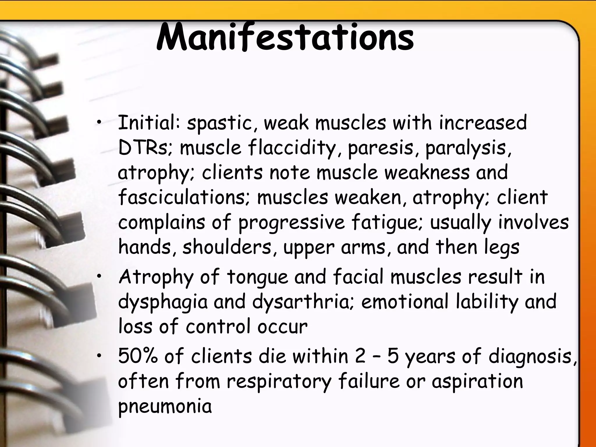 Manifestations   Initial: spastic, weak muscles with increased DTRs; muscle flaccidity, paresis, paralysis, atrophy; clients note muscle weakness and fasciculations; muscles weaken, atrophy; client complains of progressive fatigue; usually involves hands, shoulders, upper arms, and then legs Atrophy of tongue and facial muscles result in dysphagia and dysarthria; emotional lability and loss of control occur 50% of clients die within 2 – 5 years of diagnosis, often from respiratory failure or aspiration pneumonia   