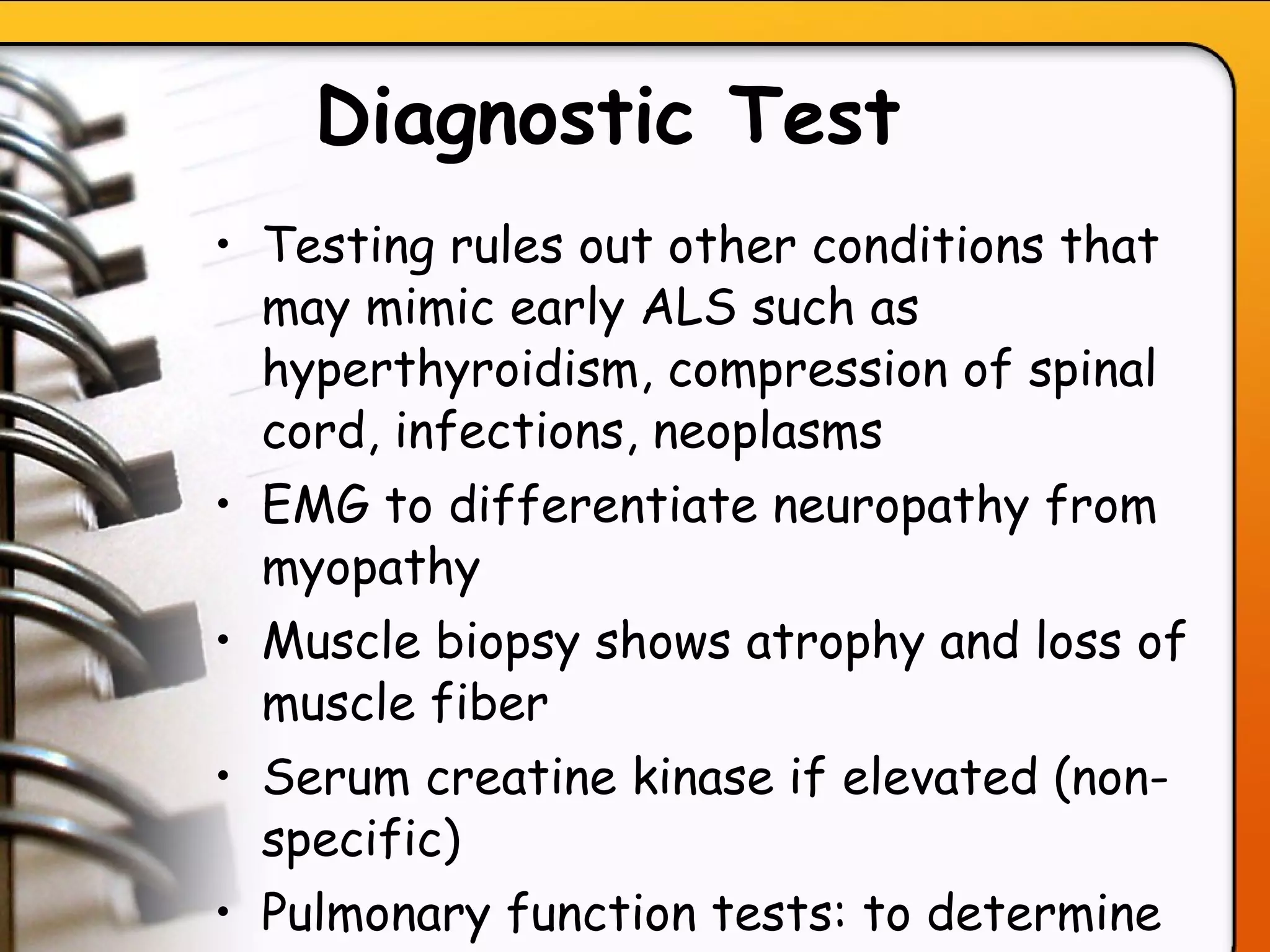 Diagnostic Test   Testing rules out other conditions that may mimic early ALS such as hyperthyroidism, compression of spinal cord, infections, neoplasms  EMG to differentiate neuropathy from myopathy Muscle biopsy shows atrophy and loss of muscle fiber Serum creatine kinase if elevated (non-specific) Pulmonary function tests: to determine degree of respiratory involvement   