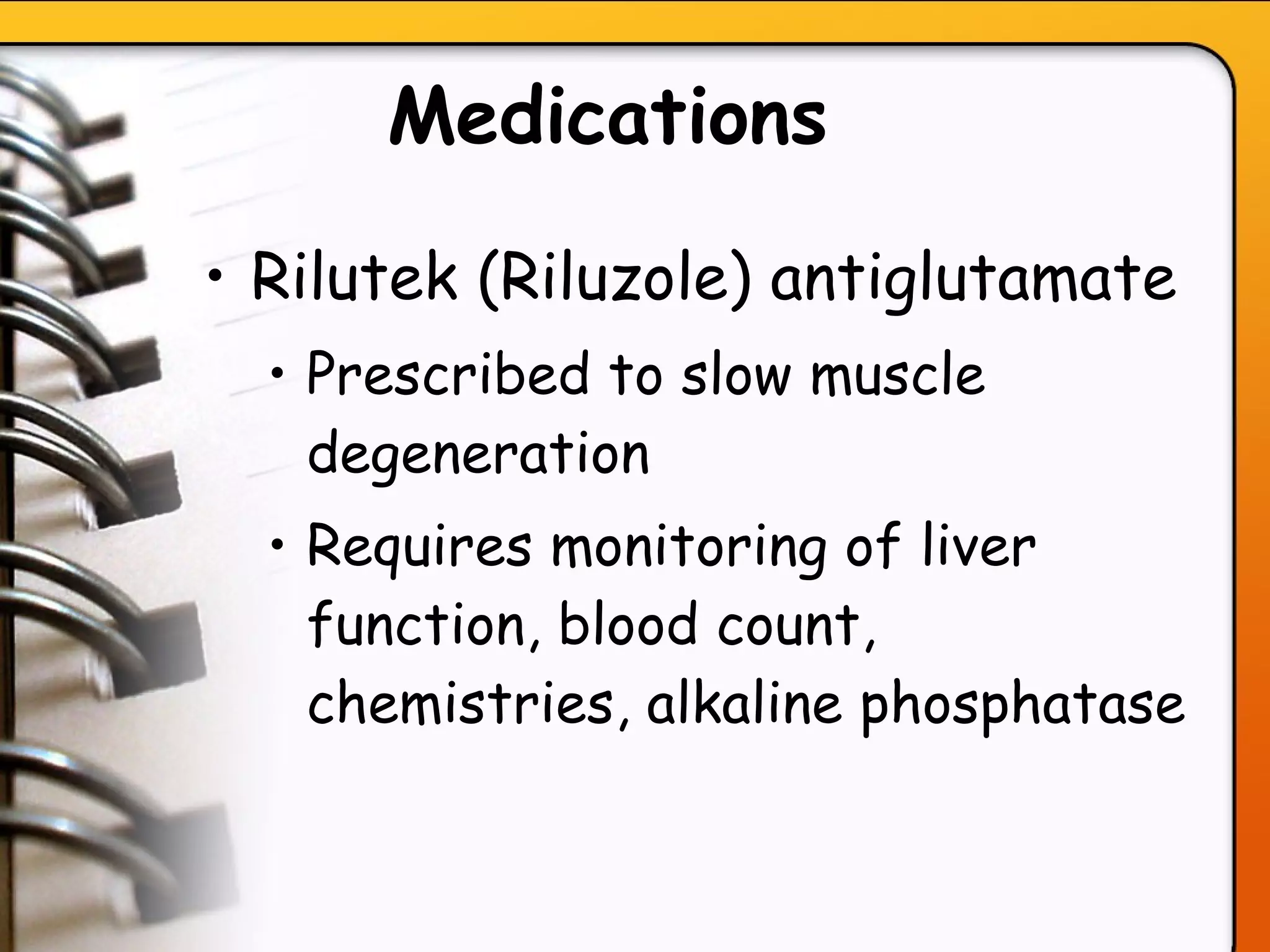 Medications   Rilutek (Riluzole) antiglutamate  Prescribed to slow muscle degeneration Requires monitoring of liver function, blood count, chemistries, alkaline phosphatase  
