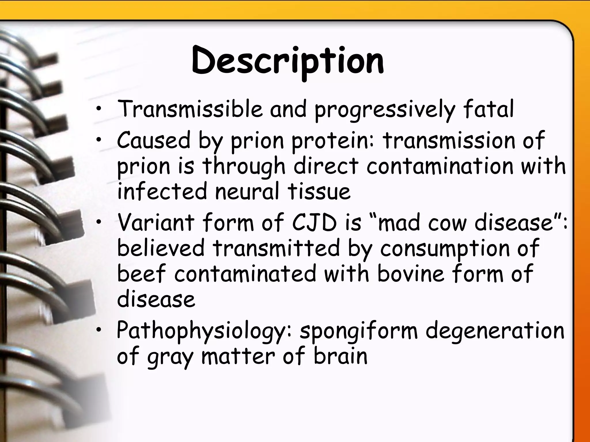 Description   Transmissible and progressively fatal Caused by prion protein: transmission of prion is through direct contamination with infected neural tissue Variant form of CJD is “mad cow disease”: believed transmitted by consumption of beef contaminated with bovine form of disease Pathophysiology: spongiform degeneration of gray matter of brain   