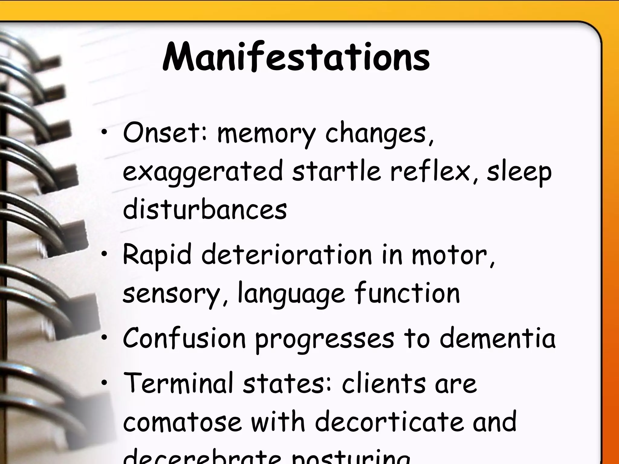 Manifestations   Onset: memory changes, exaggerated startle reflex, sleep disturbances  Rapid deterioration in motor, sensory, language function Confusion progresses to dementia Terminal states: clients are comatose with decorticate and decerebrate posturing   