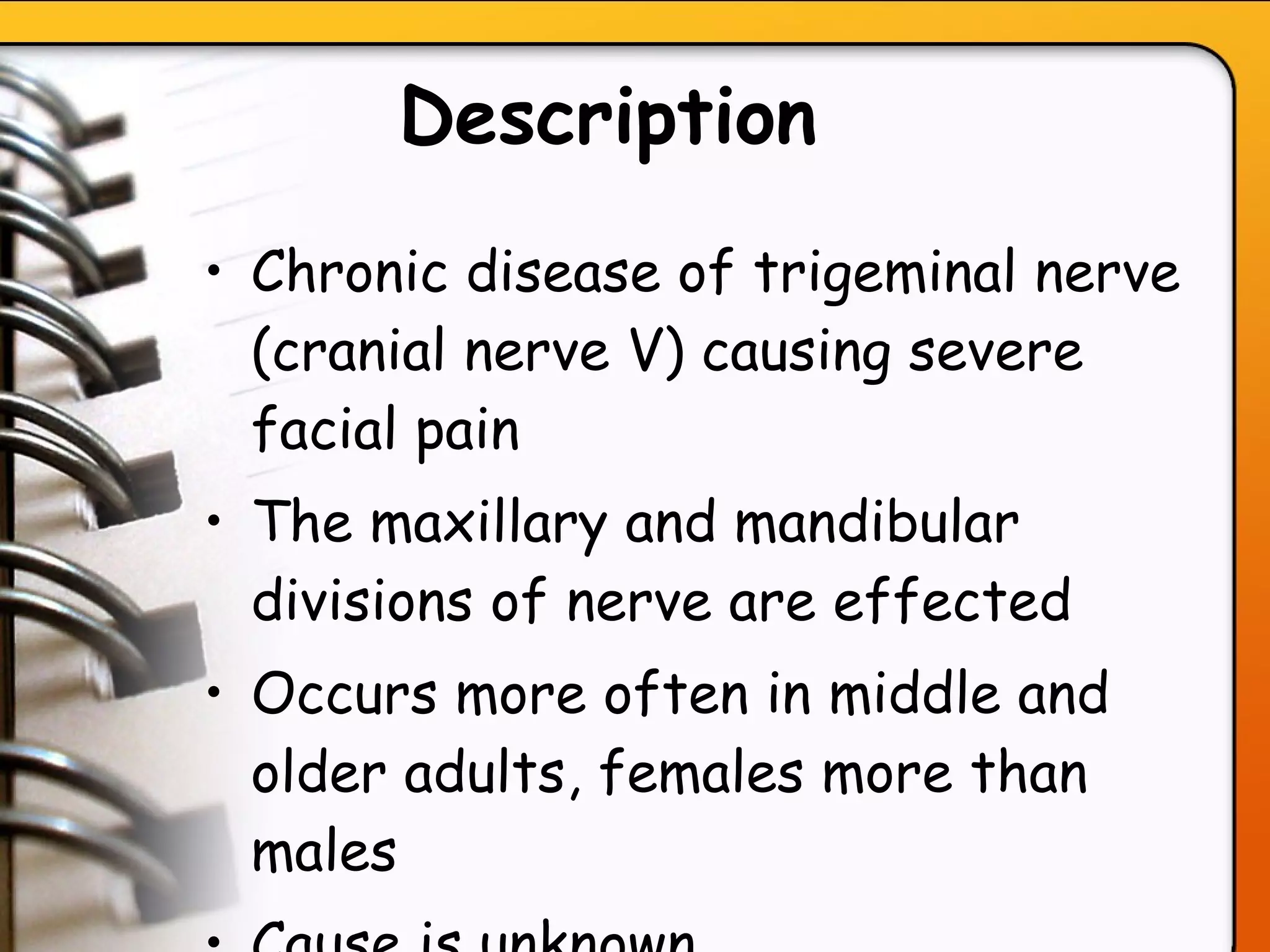 Description   Chronic disease of trigeminal nerve (cranial nerve V) causing severe facial pain The maxillary and mandibular divisions of nerve are effected Occurs more often in middle and older adults, females more than males Cause is unknown   