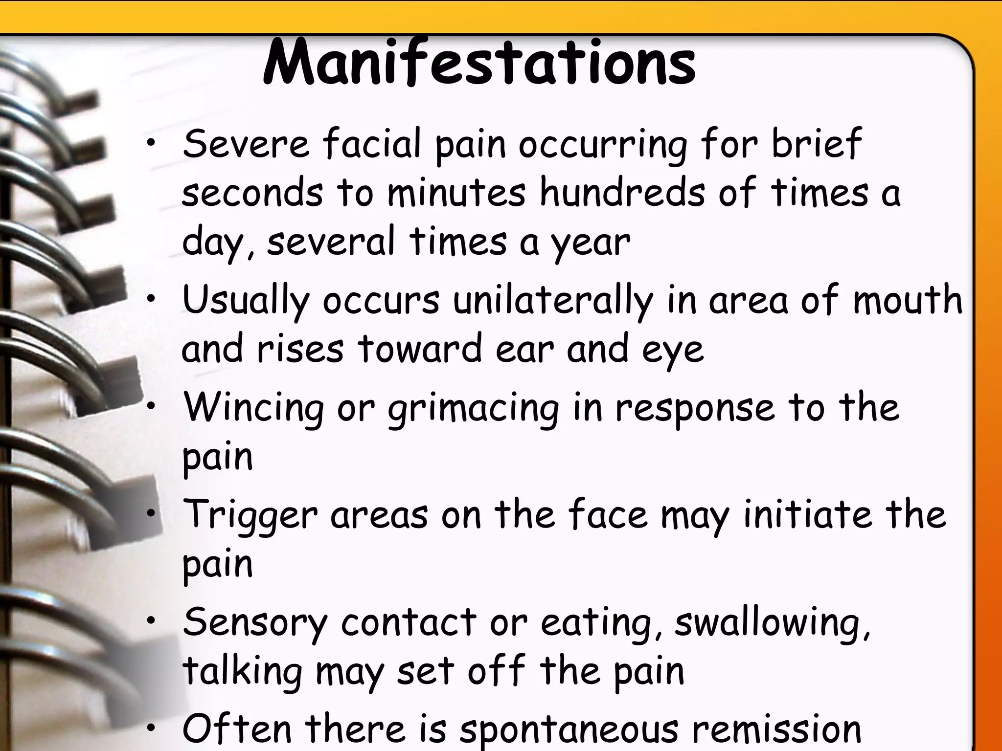 Manifestations   Severe facial pain occurring for brief seconds to minutes hundreds of times a day, several times a year Usually occurs unilaterally in area of mouth and rises toward ear and eye Wincing or grimacing in response to the pain  Trigger areas on the face may initiate the pain Sensory contact or eating, swallowing, talking may set off the pain Often there is spontaneous remission after years, and then condition recurs with dull ache in between pain episodes   