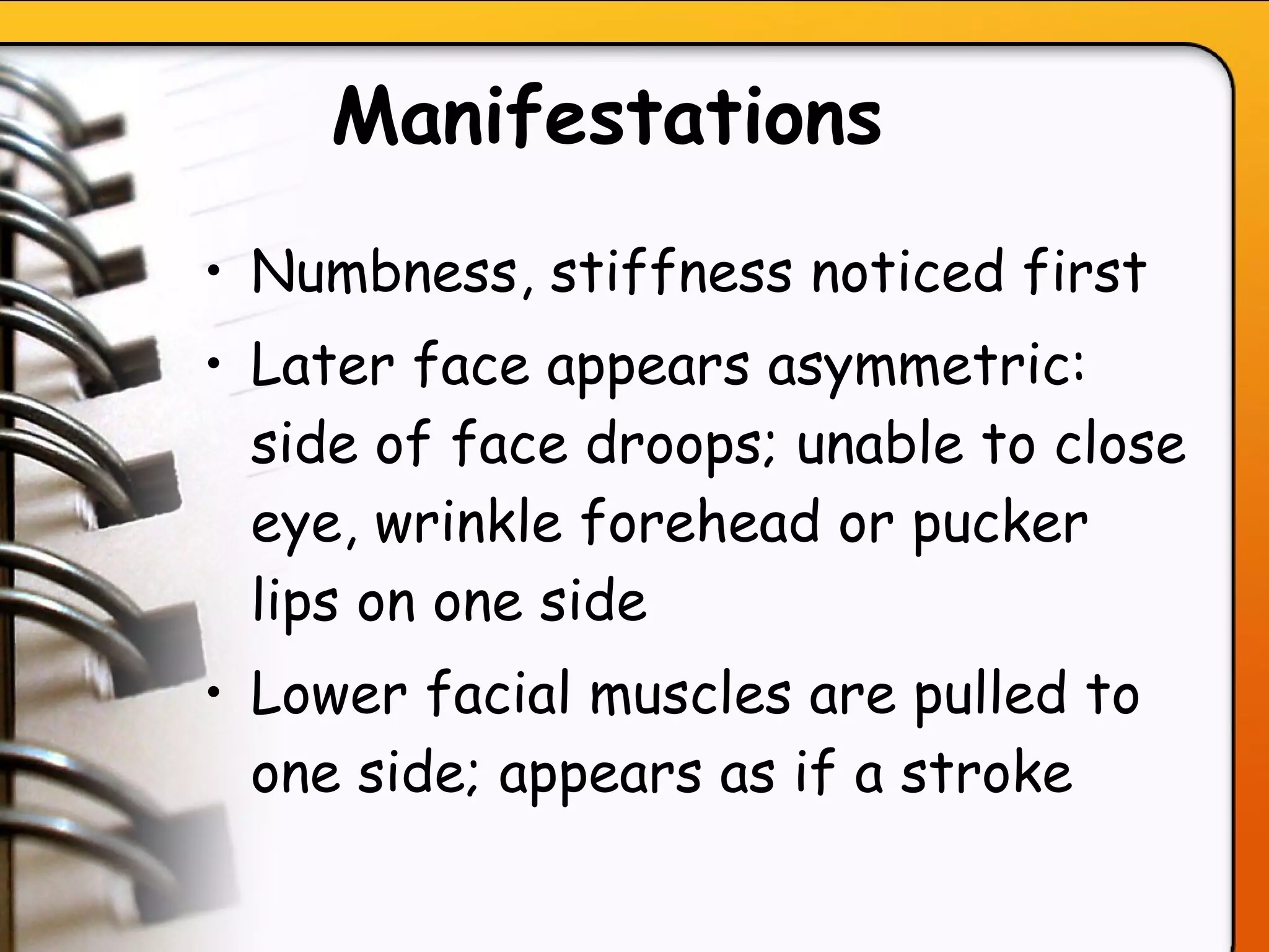 Manifestations   Numbness, stiffness noticed first Later face appears asymmetric: side of face droops; unable to close eye, wrinkle forehead or pucker lips on one side Lower facial muscles are pulled to one side; appears as if a stroke   