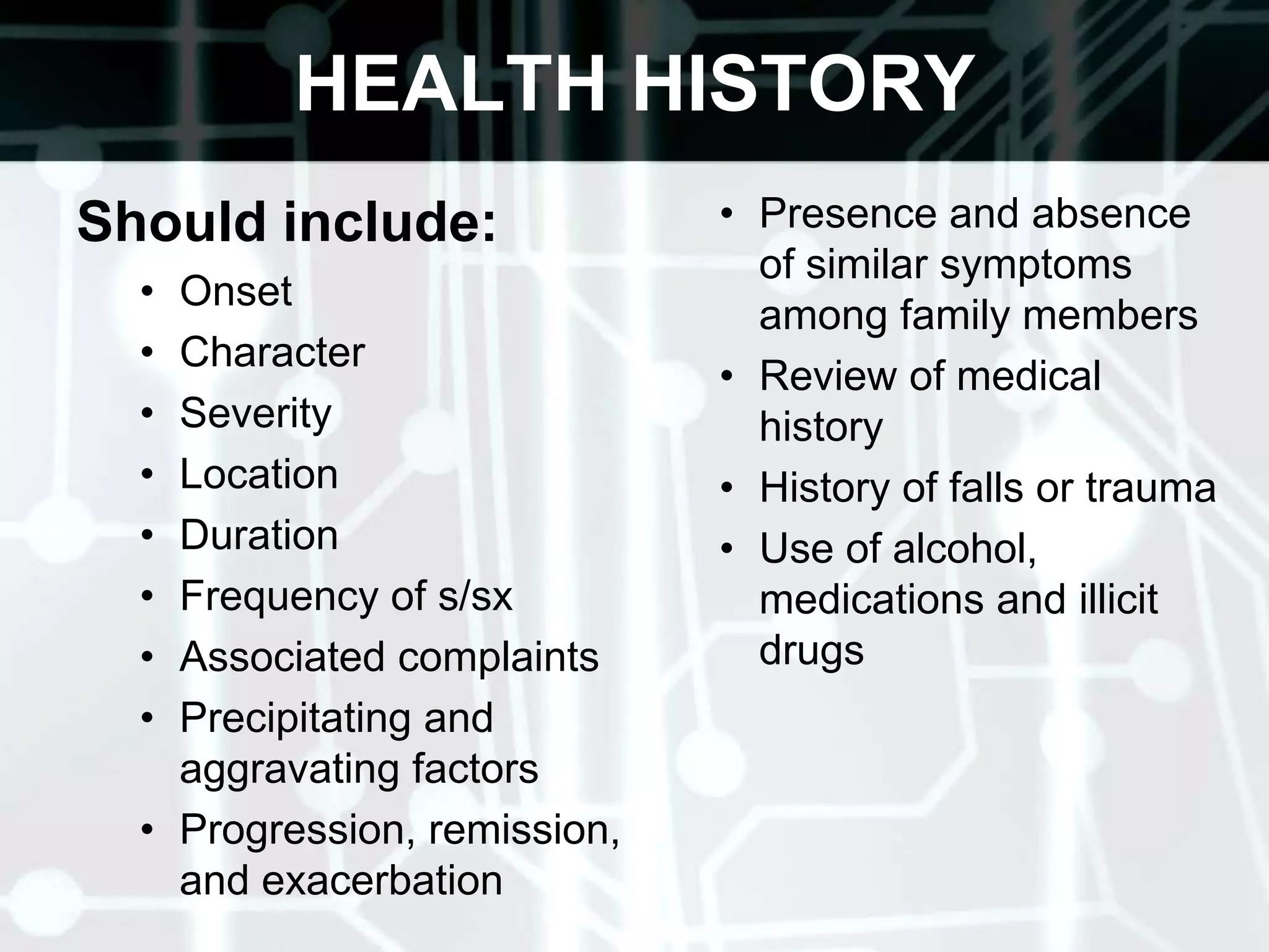 HEALTH HISTORYShould include: OnsetCharacterSeverityLocation Duration Frequency of s/sxAssociated complaintsPrecipitating and aggravating factorsProgression, remission, and exacerbationPresence and absence of similar symptoms among family membersReview of medical history History of falls or traumaUse of alcohol, medications and illicit drugs 